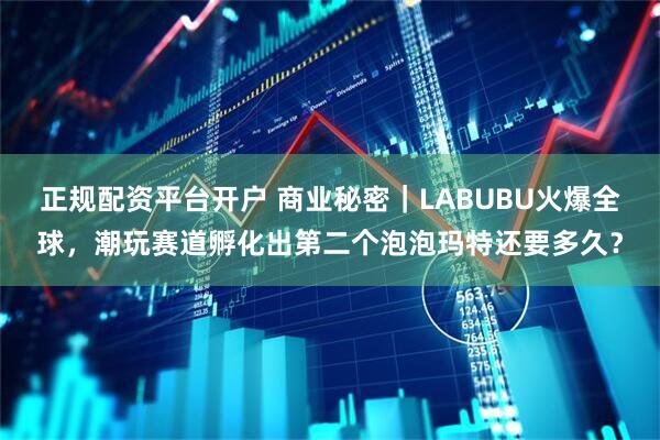 正规配资平台开户 商业秘密｜LABUBU火爆全球，潮玩赛道孵化出第二个泡泡玛特还要多久？