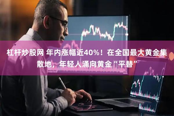 杠杆炒股网 年内涨幅近40%！在全国最大黄金集散地，年轻人涌向黄金“平替”