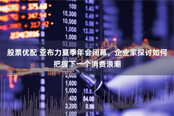 股票优配 亚布力夏季年会闭幕，企业家探讨如何把握下一个消费浪潮