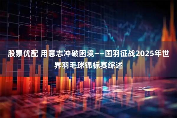 股票优配 用意志冲破困境——国羽征战2025年世界羽毛球锦标赛综述